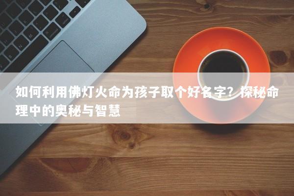 如何利用佛灯火命为孩子取个好名字？探秘命理中的奥秘与智慧