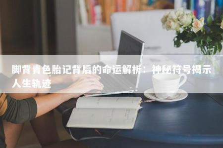 脚背青色胎记背后的命运解析：神秘符号揭示人生轨迹